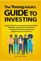 The Young Adult’s Guide to Investing: Simple Guide To Investing For Young People, Millenials, Getting Out Of Debt And Creating Financial Freedom And Independence Early In Life. B099TLRHPX Book Cover