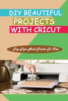 DIY Beautiful Projects With Cricut: Top Tips And Tricks To Use: How To Use Cricut B09CKN888W Book Cover