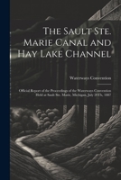 The Sault Ste. Marie Canal and Hay Lake Channel: Official Report of the Proceedings of the Waterways Convention Held at Sault Ste. Marie, Michigan, July 20Th, 1887 1022499726 Book Cover