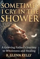 Sometimes I Cry In The Shower: A Grieving Father's Journey To Wholeness And Healing 0692483853 Book Cover