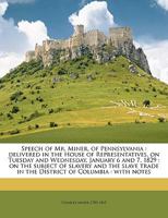 Speech of Mr. Miner, of Pennsylvania: Delivered in the House of Representatives, on Tuesday and Wednesday, January 6 and 7, 1829: on the Subject of Slavery and the Slave Trade in the District of Colum 1359382100 Book Cover