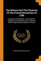 The Money and the Finances of the French Revolution of 1789: Assignats and Mandats: A True History: Including an Examination of Dr. Andrew D. White's Paper Money Inflation in France 0353524506 Book Cover