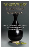 THE COMPLETE GUIDE TO GLAZE POTTERY TECHNIQUES: Step by step guide to glaze pottery: tips, tricks and mistake to avoid while glazing B08MHPM4GQ Book Cover