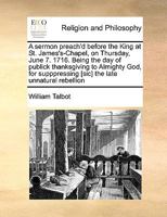 A sermon preach'd before the King at St. James's-Chapel, on Thursday, June 7. 1716. Being the day of publick thanksgiving to Almighty God, for supppressing [sic] the late unnatural rebellion 1171048343 Book Cover