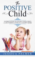 The Positive Child : Guided Steps to Giving Your Child a Life Worth Living in a Happy Home 1658876237 Book Cover