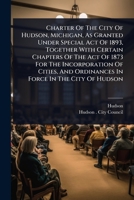 Charter Of The City Of Hudson, Michigan, As Granted Under Special Act Of 1893, Together With Certain Chapters Of The Act Of 1873 For The Incorporation ... And Ordinances In Force In The City Of Hudson 1024462943 Book Cover