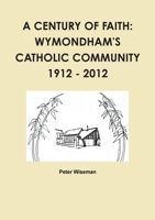 A Century of Faith: Wymondham's Catholic Community 1912 - 2012 1471784045 Book Cover