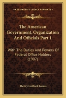 The American Government, Organization And Officials Part 1: With The Duties And Powers Of Federal Office Holders 1167252144 Book Cover