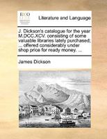 J. Dickson's catalogue for the year M.DCC.XCV. consisting of some valuable libraries lately purchased; ... offered considerably under shop price for ready money. ... 1170943683 Book Cover