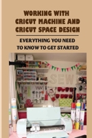 Working With Cricut Machine And Cricut Space Design: Everything You Need To Know To Get Started: What Is Cricut Design Space B09CKP1JDB Book Cover