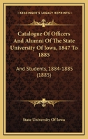 Catalogue Of Officers And Alumni Of The State University Of Iowa, 1847 To 1885: And Students, 1884-1885 1120269830 Book Cover