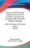 Some Account Of Thomas Robinson, Late Vicar Of St. Mary's, Leicester, And Sometime Fellow Of Trinity College, Cambridge: With A Selection Of Original Letters 1104306255 Book Cover