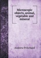 Microscopic Objects Animal Vegetable and Mineral With Instructions for Preparing and Viewing Them 1018293116 Book Cover