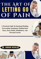 The Art of Letting Go Of Pain: A Practical Guide To Emotional Healing, Overcoming Attachment, Finding Inner Peace, Stress Relief, Mindfulness, And Personal Growth B0G4MXRL5C Book Cover