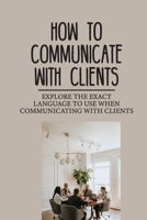 How To Communicate With Clients: Explore The Exact Language To Use When Communicating With Clients: Gives The Winning Edge To You B09DMRFF87 Book Cover