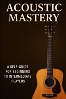 ACOUSTIC MASTERY: A BEGGINER TO INTERMEDIATE GUIDE to PLAYING GUITAR B0F5BDDQZ7 Book Cover