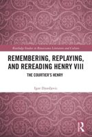 Remembering, Replaying, and Rereading Henry VIII: The Courtier's Henry 1032866276 Book Cover