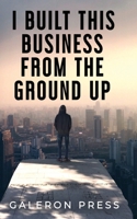 I Built This Business From The Ground Up: The Ultimate Guide to Business Success 1635131057 Book Cover