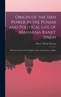 Origin of the Sikh Power in the Punjab and Political Life of Maharaja Ranjit Singh; With an Account of the Religion, Laws, and Customs of Sikhs 1015711448 Book Cover