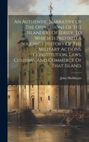 An Authentic Narrative Of The Oppressions Of The Islanders Of Jersey. To Which Is Prefixed A Succinct History Of The Military Actions, Constitution, Laws, Customs, And Commerce Of That Island. 1020980966 Book Cover
