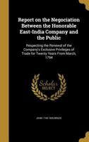 Report on the negociation between the Honorable East-India Company and the public: respecting the renewal of the company's exclusive privileges of trade for twenty years from March, 1794 1347379894 Book Cover