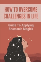 How To Overcome Challenges In Life: Guide To Applying Shamanic Magick: Learn To Navigate B096LPVDGR Book Cover