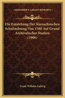 Die Entstehung Der Kursachsischen Schulordnung Von 1580 Auf Grund Archivalischer Studien (1906) 1148290877 Book Cover