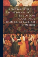 A Narrative of the Last Moments of the Life of Don Augustin De Iturbide, Ex-Emperor of Mexico 1021925829 Book Cover