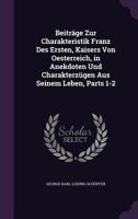 Beiträge Zur Charakteristik Franz Des Ersten, Kaisers Von Oesterreich, in Anekdoten Und Charakterzügen Aus Seinem Leben, Parts 1-2 135908830X Book Cover