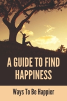 A Guide To Find Happiness: Ways To Be Happier: How To Master Your Thoughts And Think Constructively B094TCDJ3P Book Cover