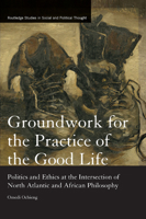 Groundwork for the Practice of the Good Life: Politics and Ethics at the Intersection of North Atlantic and African Philosophy 0367877279 Book Cover