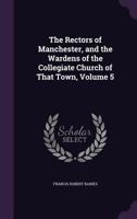 The Rectors of Manchester, and the Wardens of the Collegiate Church of That Town, Volume 5 1141385007 Book Cover