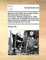Speech of the Right Honourable William Pitt, delivered in the House of Commons, Monday, February 3, 1800, on a motion for an address to the throne, ... returned to the communications from France 1372055290 Book Cover