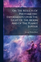 On The Results Of Photometric Experiments Upon The Light Of The Moon And Of The Planet Jupiter: Made At The Observatory Of Harvard College... 1247419266 Book Cover
