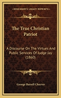 The True Christian Patriot: A Discourse On The Virtues And Public Services Of Judge Jay 116627831X Book Cover
