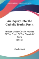 An Inquiry Into The Catholic Truths, Part 4: Hidden Under Certain Articles Of The Creed Of The Church Of Rome 1165267934 Book Cover