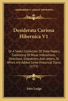 Desiderata Curiosa Hibernica V1: Or A Select Collection Of State Papers, Consisting Of Royal Instructions, Directions, Dispatches, And Letters, To Which Are Added Some Historical Tracts 1164619667 Book Cover