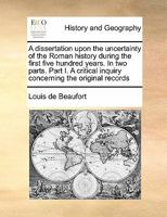 A Dissertation Upon the Uncertainty of the Roman History During the First Five Hundred Years. In two Parts. Part I. A Critical Inquiry Concerning the Original Records 1171465491 Book Cover