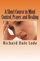 A Short Course in Mind Control, Prayer, and Healing: How to grow younger, be Healthy, and live happily wherever you may find yourself. 171901521X Book Cover