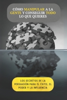 Cómo manipular a la gente y conseguir todo lo que quieres: Los secretos de la persuasión para alcanzar el éxito, el poder y la influencia B0DYV9ZKH3 Book Cover