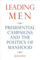 Leading Men: Presidential Campaigns and the Politics of Manhood 1566569036 Book Cover