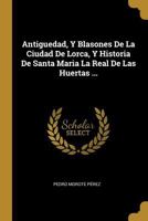 Antiguedad, Y Blasones De La Ciudad De Lorca, Y Historia De Santa Maria La Real De Las Huertas ... 1173652744 Book Cover