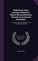 Reflections Upon Learning: Wherein Is Shewn the Insufficiency; Thereof, in Its Several Particulars; In Order to Evince the Usefulness and Necessity of Revelation (Classic Reprint) 1357454473 Book Cover