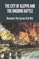 The City Of Aleppo And The Ongoing Battle: Recounts The Syrian Civil War: Syrian Civil War Facts B099J6BPBJ Book Cover