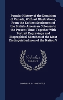 Popular History of the Dominion of Canada, With art Illustrations, From the Earliest Settlement of the British-American Colonies to the Present Time; ... of the Most Distinguished men of the Nation V 1340329875 Book Cover