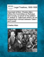 Argument of Hon. Charles Allen, before the Committee on Railways and Canals, in behalf of the petition of Joseph S. Cabot and others, for an independent railroad between Salem and Lowell 1240050399 Book Cover