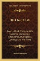 Old Church Life: Courts Held, Christmastide Customs, Compulsory Attendance, Outrageous Conduct And War Time 1271805693 Book Cover