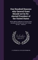 One Hundred Reasons why General Grant Should not be Re-elected President of the United States: Which Will be Sufficient to Prevent Every Sensible and Honest man From Voting for him .. Volume 2 1359535276 Book Cover