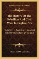 The History Of The Rebellion And Civil Wars In England V5: To Which Is Added An Historical View Of The Affairs Of Ireland 1162969350 Book Cover