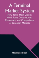 A Terminal Market System: New York's Most Urgent Need Some Observations, Comments, and Comparisons of European Markets 9357976620 Book Cover